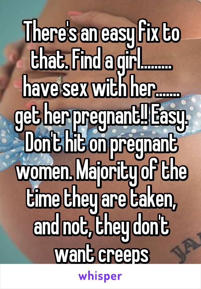 There's an easy fix to that. Find a girl......... have sex with her....... get her pregnant!! Easy. Don't hit on pregnant women. Majority of the time they are taken, and not, they don't want creeps