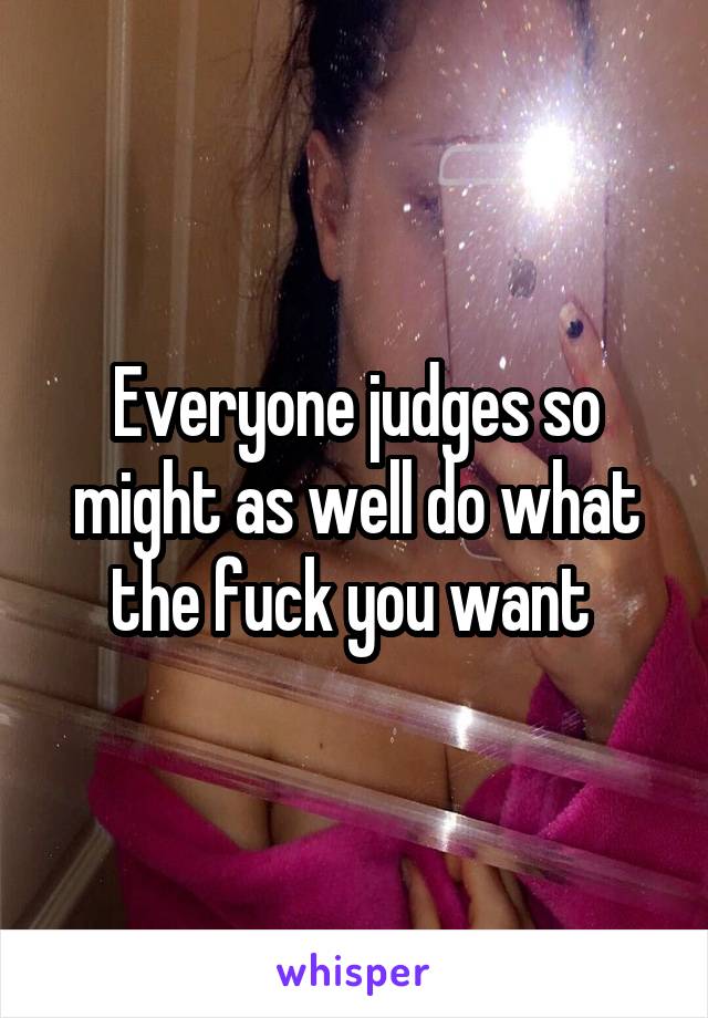 Everyone judges so might as well do what the fuck you want 