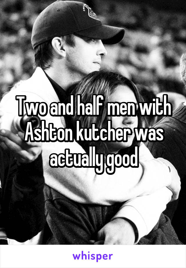 Two and half men with Ashton kutcher was actually good