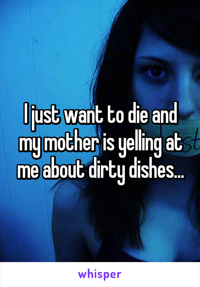 I just want to die and my mother is yelling at me about dirty dishes...