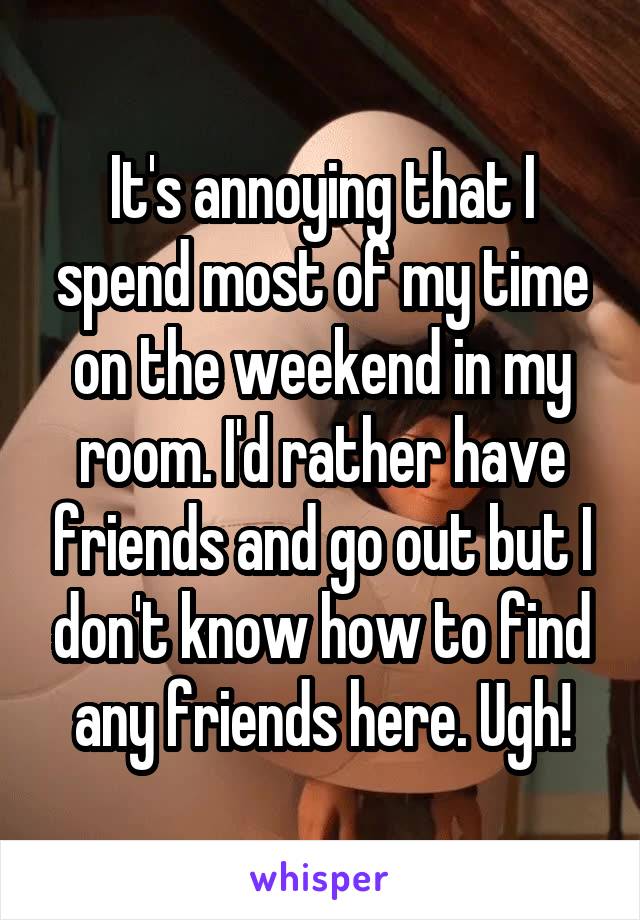 It's annoying that I spend most of my time on the weekend in my room. I'd rather have friends and go out but I don't know how to find any friends here. Ugh!