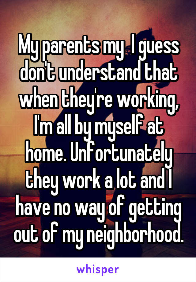 My parents my  I guess don't understand that when they're working, I'm all by myself at home. Unfortunately they work a lot and I have no way of getting out of my neighborhood.