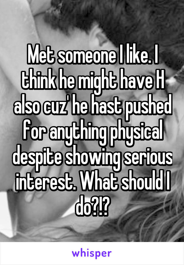 Met someone I like. I think he might have H also cuz' he hast pushed for anything physical despite showing serious interest. What should I do?!?