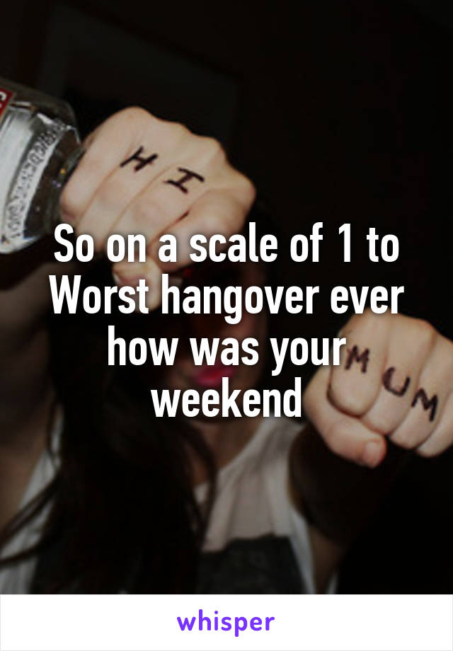 So on a scale of 1 to Worst hangover ever how was your weekend