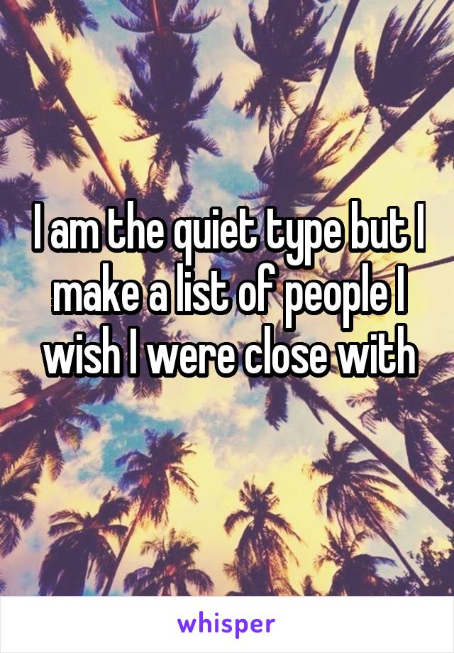 I am the quiet type but I make a list of people I wish I were close with
