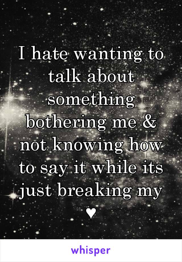 I hate wanting to talk about something bothering me & not knowing how to say it while its just breaking my ♥