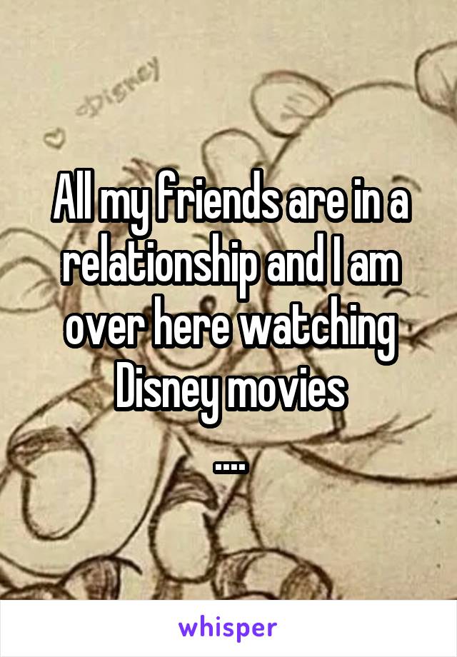 All my friends are in a relationship and I am over here watching Disney movies
....