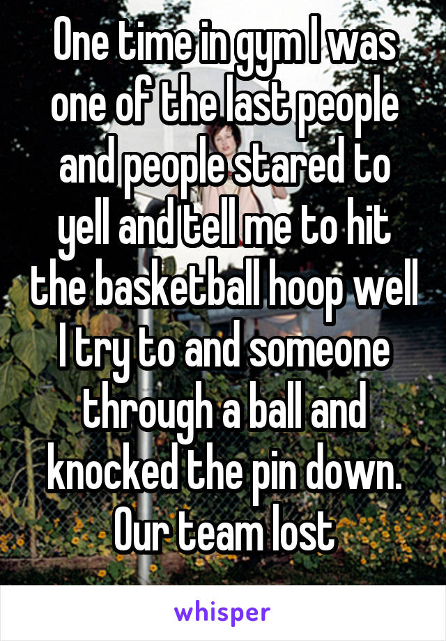 One time in gym I was one of the last people and people stared to yell and tell me to hit the basketball hoop well I try to and someone through a ball and knocked the pin down. Our team lost
