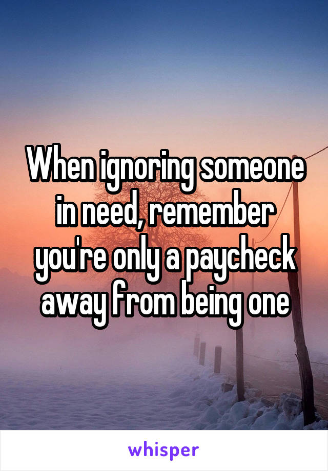 When ignoring someone in need, remember you're only a paycheck away from being one