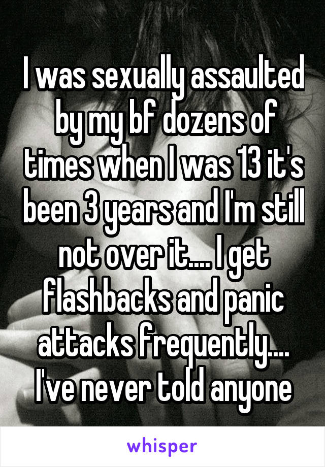 I was sexually assaulted  by my bf dozens of times when I was 13 it's been 3 years and I'm still not over it.... I get flashbacks and panic attacks frequently.... I've never told anyone