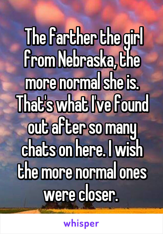  The farther the girl from Nebraska, the more normal she is. That's what I've found out after so many chats on here. I wish the more normal ones were closer. 