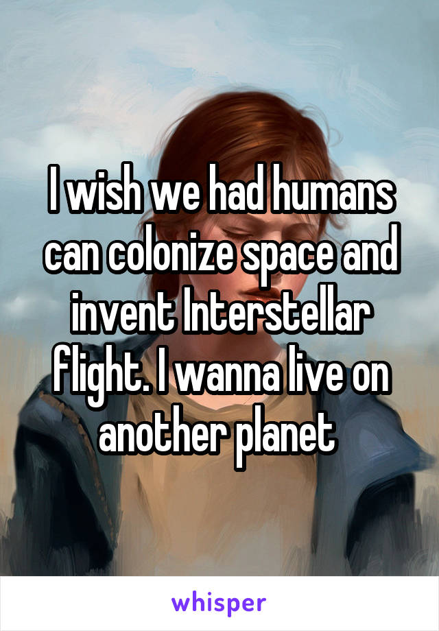 I wish we had humans can colonize space and invent Interstellar flight. I wanna live on another planet 