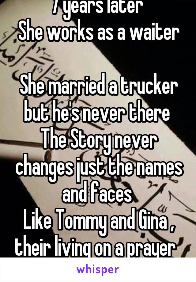 7 years later 
She works as a waiter 
She married a trucker but he's never there 
The Story never changes just the names and faces 
Like Tommy and Gina , their living on a prayer   