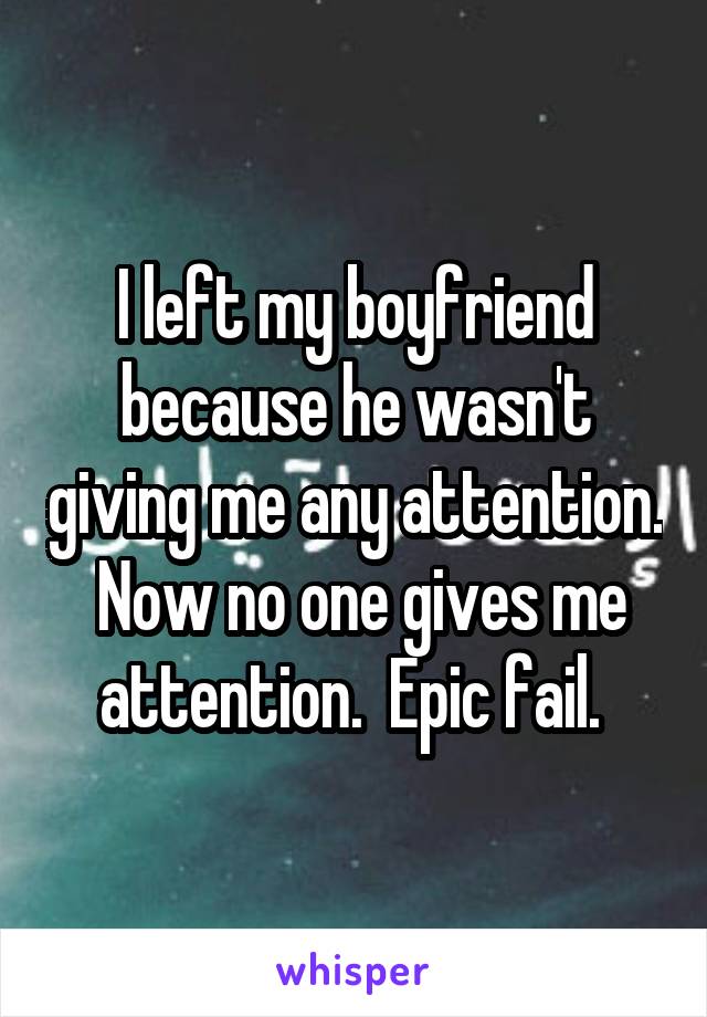 I left my boyfriend because he wasn't giving me any attention.  Now no one gives me attention.  Epic fail. 