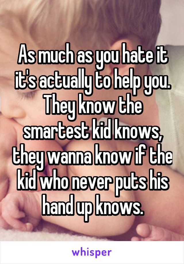 As much as you hate it it's actually to help you. They know the smartest kid knows, they wanna know if the kid who never puts his hand up knows.