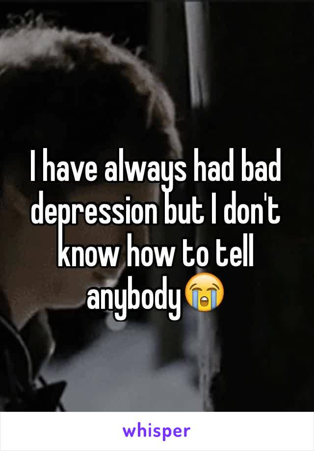 I have always had bad depression but I don't know how to tell anybody😭