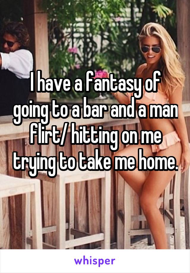 I have a fantasy of going to a bar and a man flirt/ hitting on me trying to take me home. 
