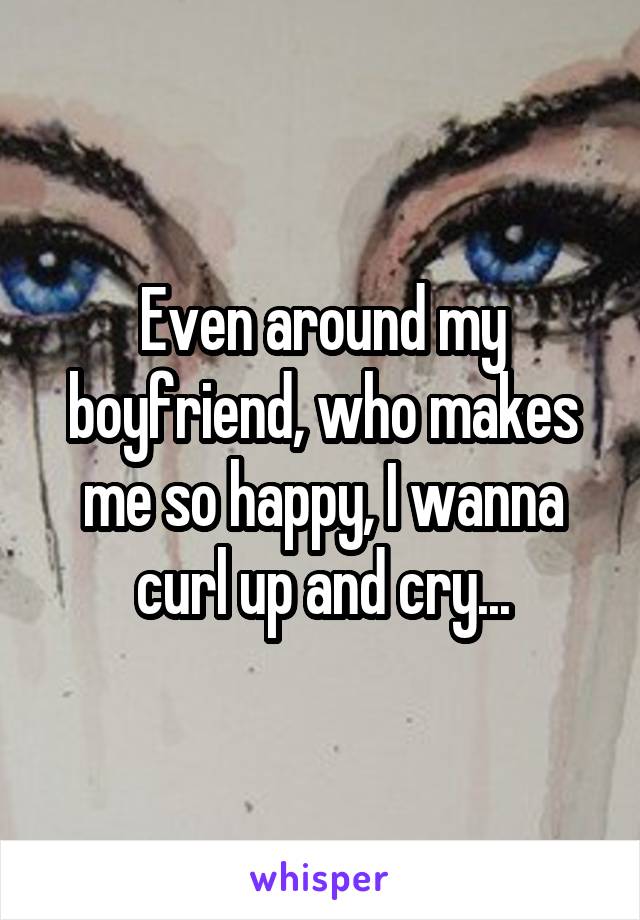 Even around my boyfriend, who makes me so happy, I wanna curl up and cry...