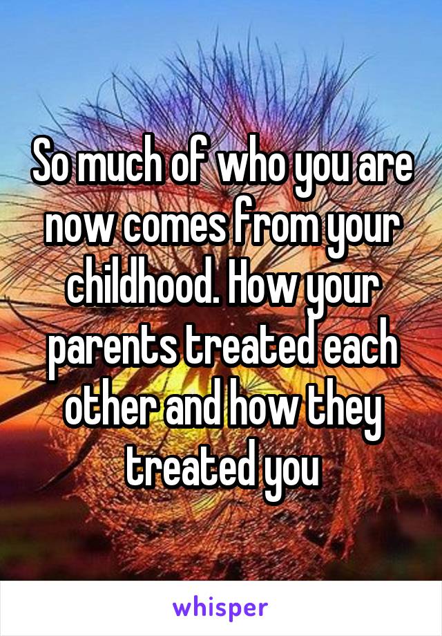 So much of who you are now comes from your childhood. How your parents treated each other and how they treated you