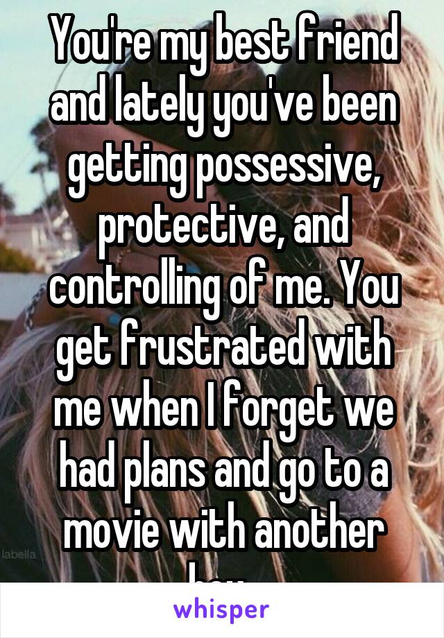 You're my best friend and lately you've been getting possessive, protective, and controlling of me. You get frustrated with me when I forget we had plans and go to a movie with another boy. 