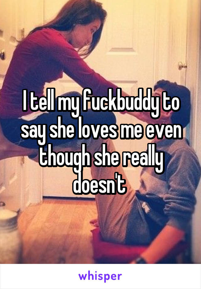 I tell my fuckbuddy to say she loves me even though she really doesn't 
