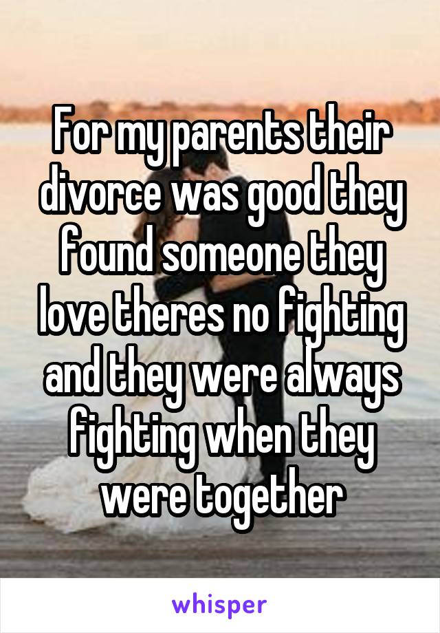 For my parents their divorce was good they found someone they love theres no fighting and they were always fighting when they were together