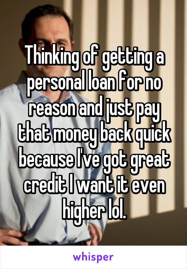 Thinking of getting a personal loan for no reason and just pay that money back quick because I've got great credit I want it even higher lol.