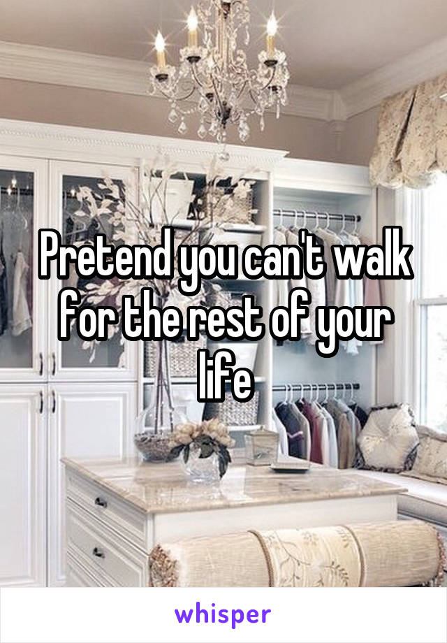 Pretend you can't walk for the rest of your life