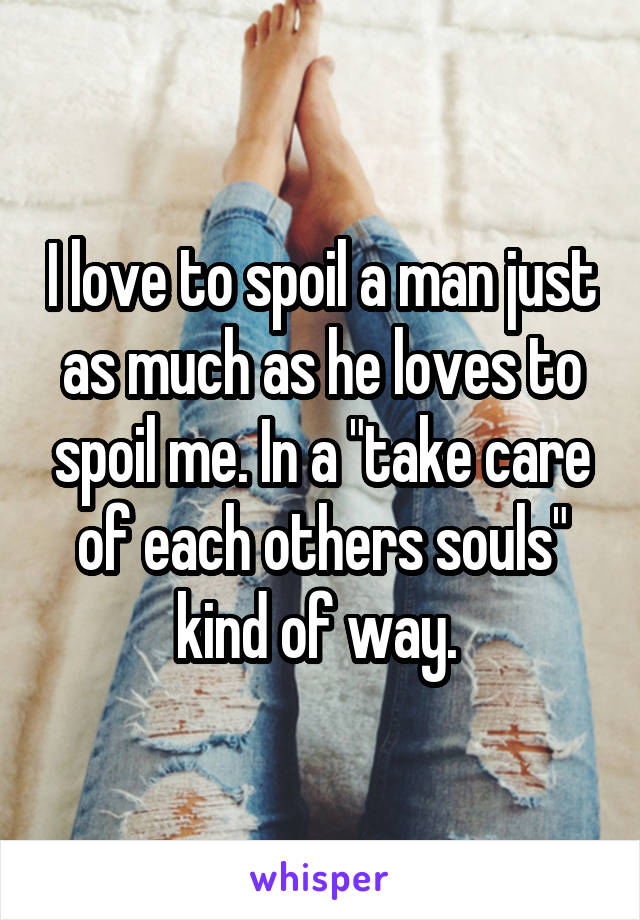 I love to spoil a man just as much as he loves to spoil me. In a "take care of each others souls" kind of way. 