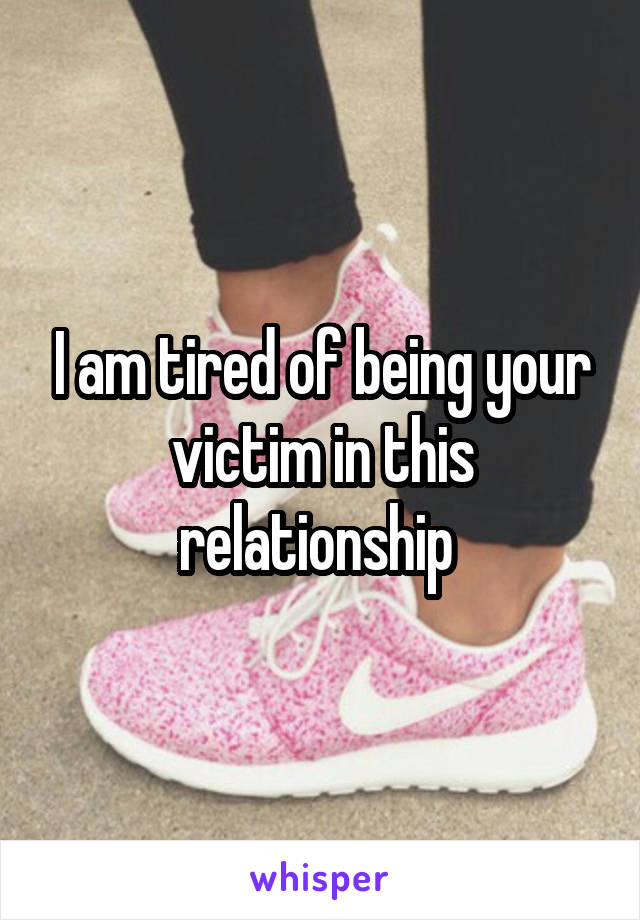 I am tired of being your victim in this relationship 