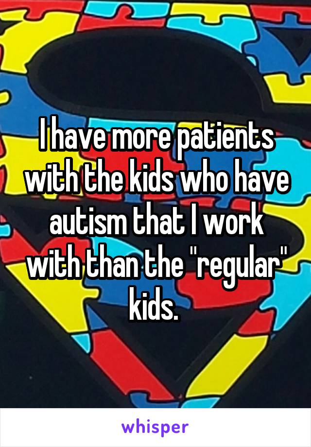 I have more patients with the kids who have autism that I work with than the "regular" kids. 