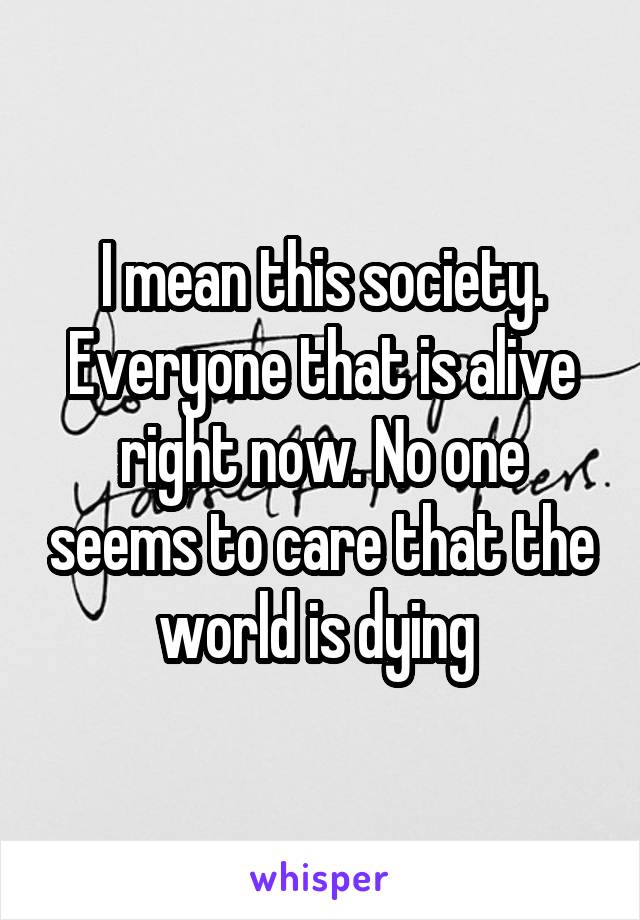 I mean this society. Everyone that is alive right now. No one seems to care that the world is dying 