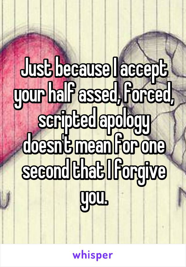 Just because I accept your half assed, forced, scripted apology doesn't mean for one second that I forgive you.