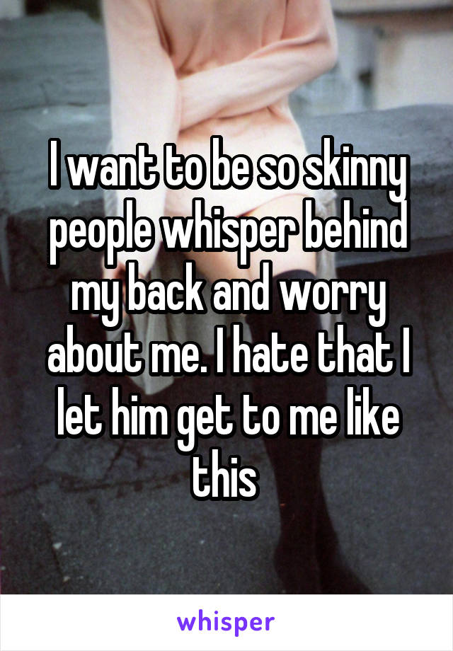 I want to be so skinny people whisper behind my back and worry about me. I hate that I let him get to me like this 