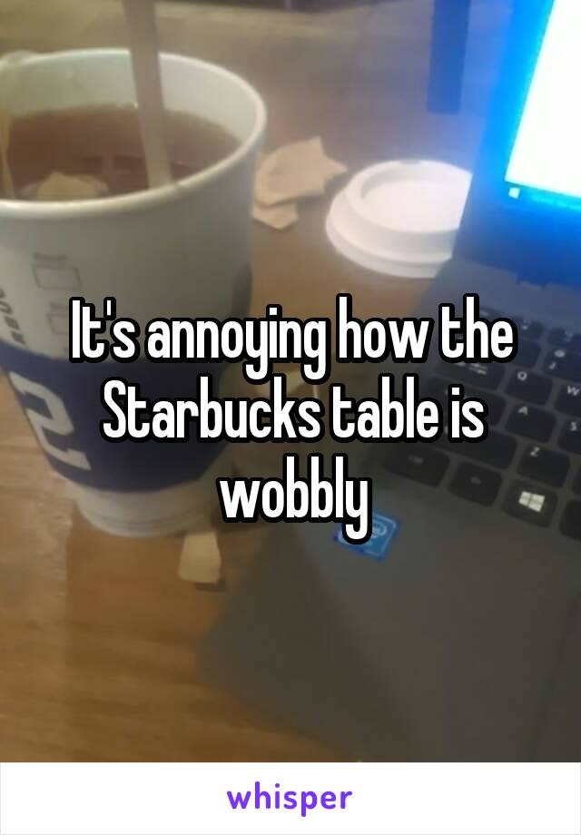 It's annoying how the Starbucks table is wobbly
