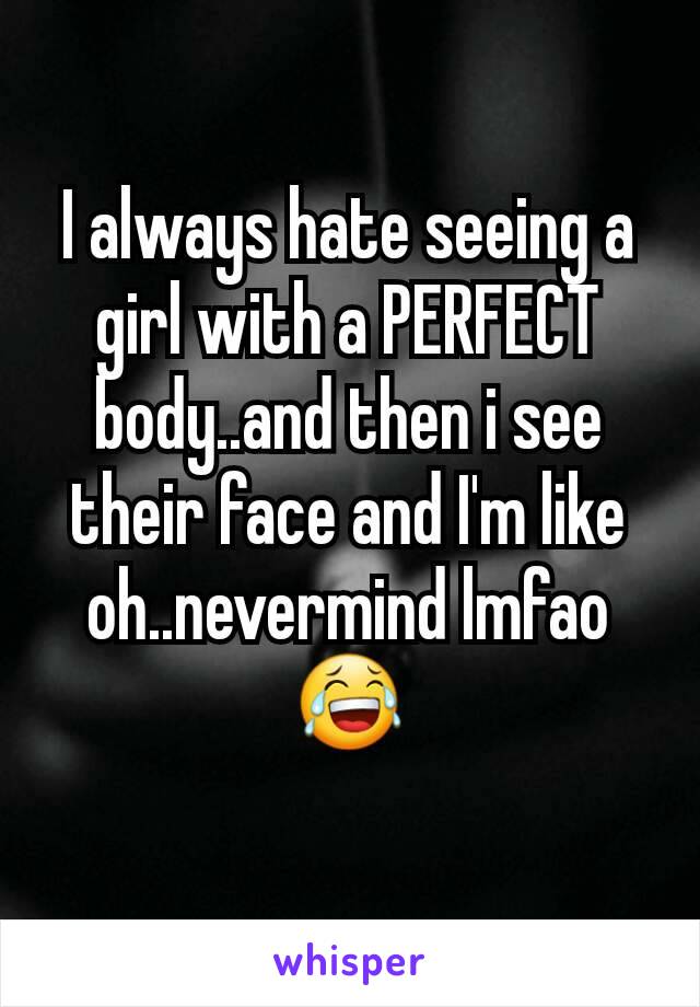 I always hate seeing a girl with a PERFECT body..and then i see their face and I'm like oh..nevermind lmfao 😂
