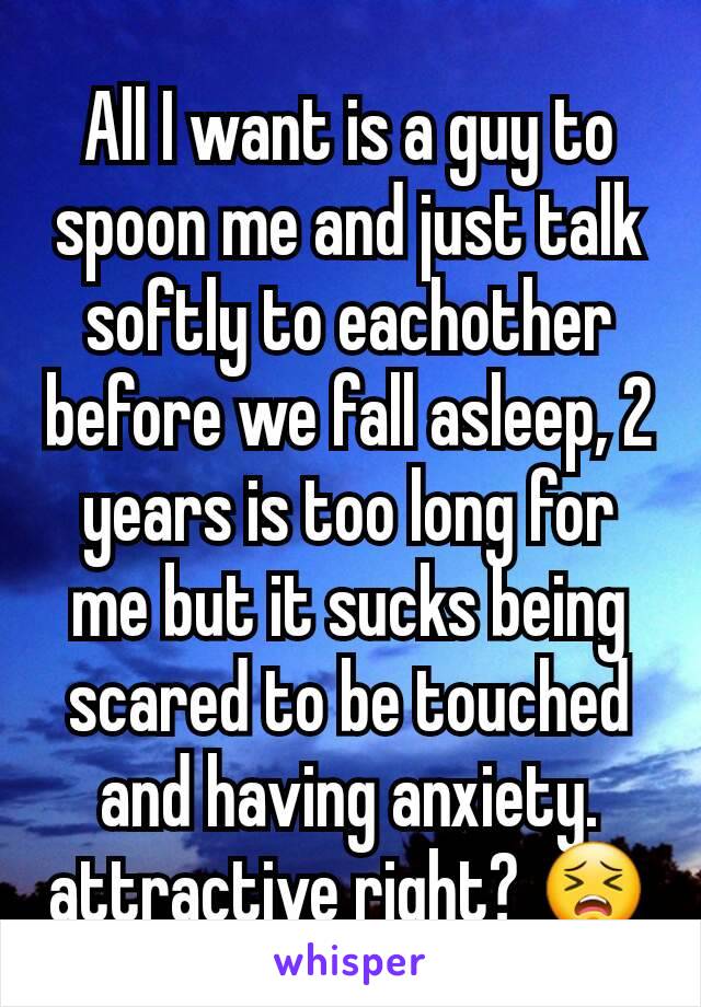 All I want is a guy to spoon me and just talk softly to eachother before we fall asleep, 2 years is too long for me but it sucks being scared to be touched and having anxiety. attractive right? 😣