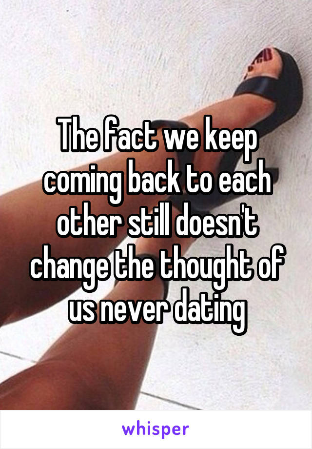The fact we keep coming back to each other still doesn't change the thought of us never dating