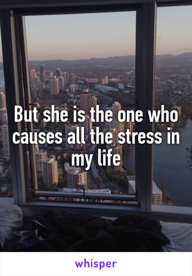 But she is the one who causes all the stress in my life