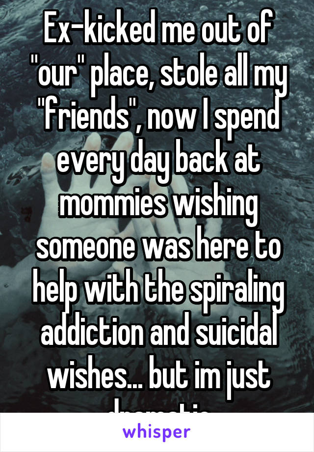 Ex-kicked me out of "our" place, stole all my "friends", now I spend every day back at mommies wishing someone was here to help with the spiraling addiction and suicidal wishes... but im just dramatic