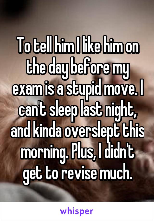 To tell him I like him on the day before my exam is a stupid move. I can't sleep last night, and kinda overslept this morning. Plus, I didn't get to revise much.