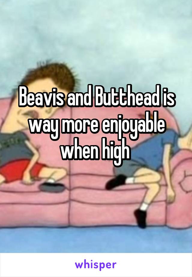 Beavis and Butthead is way more enjoyable when high 
