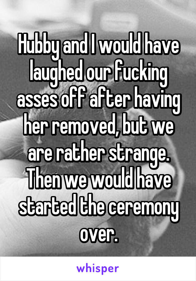 Hubby and I would have laughed our fucking asses off after having her removed, but we are rather strange. Then we would have started the ceremony over.