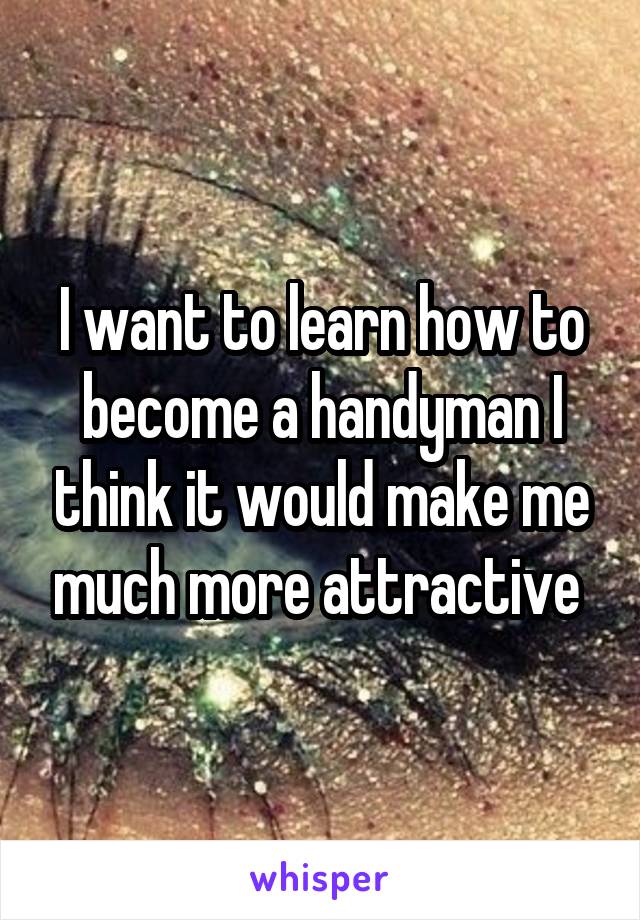 I want to learn how to become a handyman I think it would make me much more attractive 