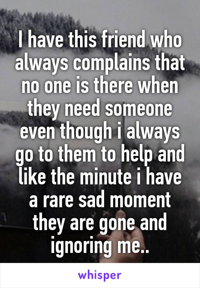 I have this friend who always complains that no one is there when they need someone even though i always go to them to help and like the minute i have a rare sad moment they are gone and ignoring me..