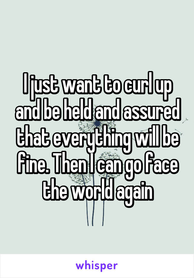 I just want to curl up and be held and assured that everything will be fine. Then I can go face the world again