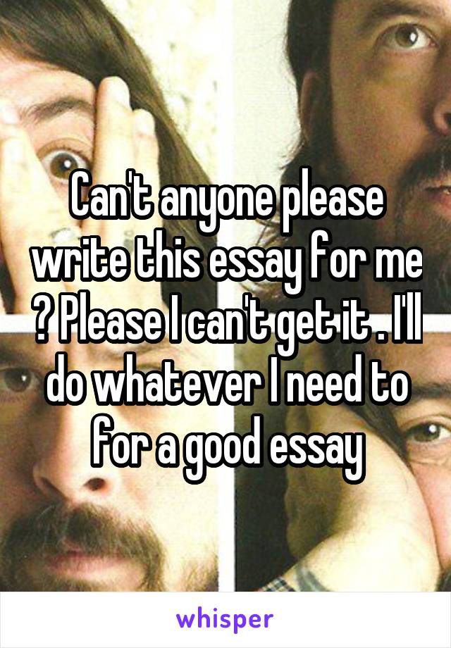 Can't anyone please write this essay for me ? Please I can't get it . I'll do whatever I need to for a good essay