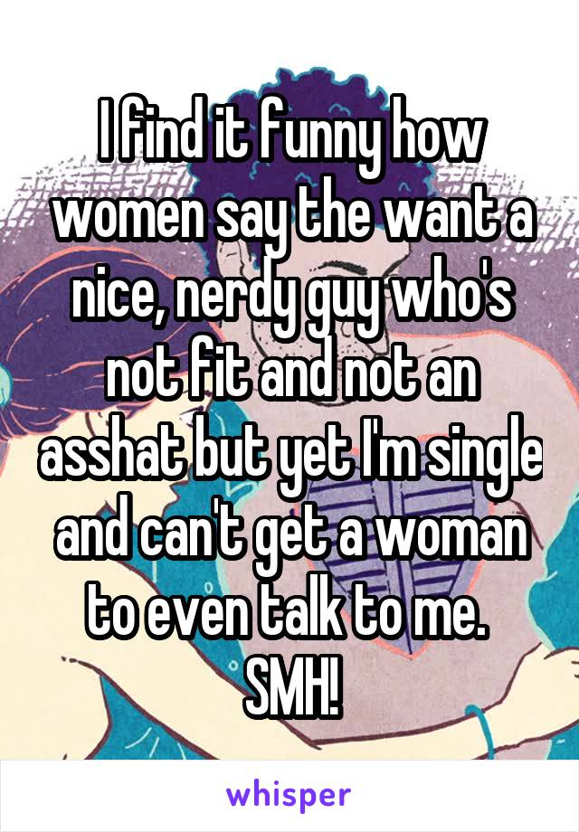 I find it funny how women say the want a nice, nerdy guy who's not fit and not an asshat but yet I'm single and can't get a woman to even talk to me.  SMH!