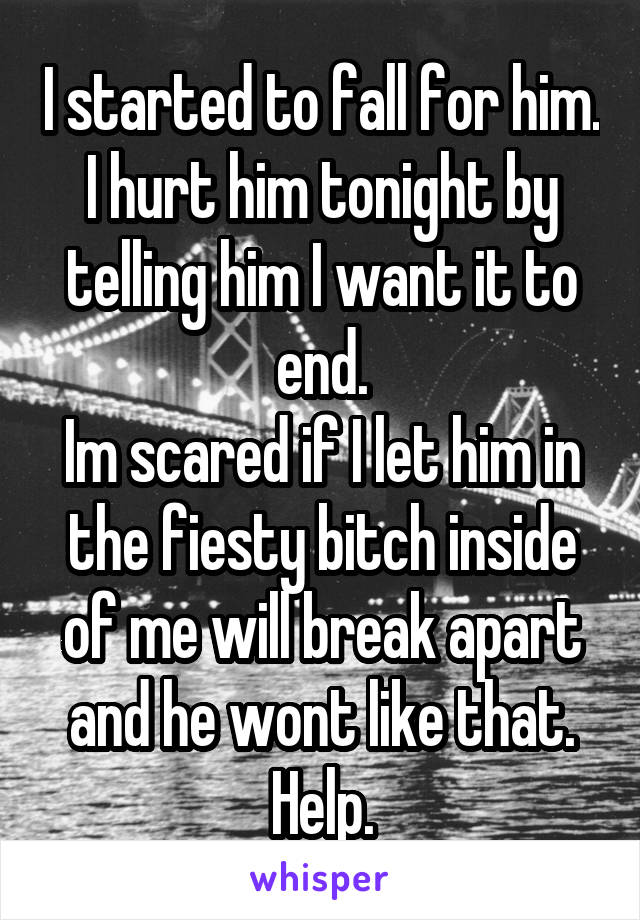 I started to fall for him. I hurt him tonight by telling him I want it to end.
Im scared if I let him in the fiesty bitch inside of me will break apart and he wont like that. Help.