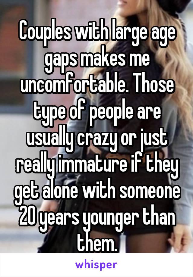 Couples with large age gaps makes me uncomfortable. Those type of people are usually crazy or just really immature if they get alone with someone 20 years younger than them.
